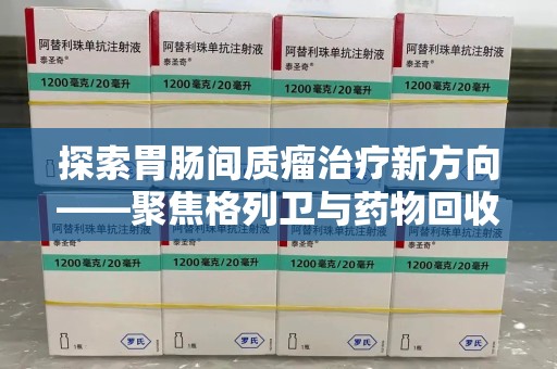驻马店探索胃肠间质瘤治疗新方向——聚焦格列卫与药物回收利用