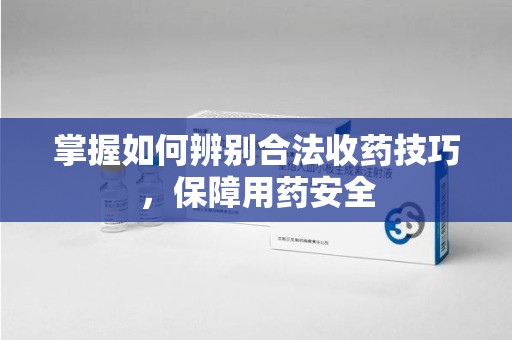 驻马店掌握如何辨别合法收药技巧，保障用药安全