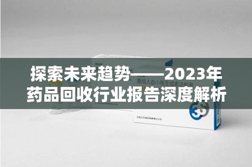 驻马店探索未来趋势——2023年药品回收行业报告深度解析