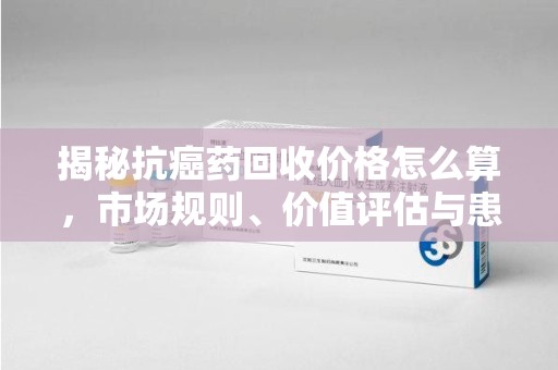 驻马店揭秘抗癌药回收价格怎么算，市场规则、价值评估与患者权益