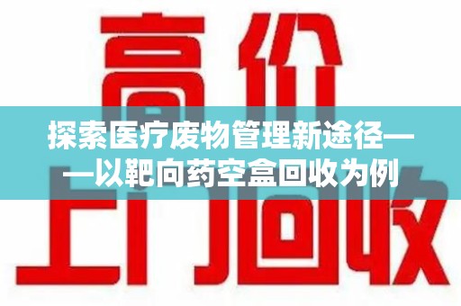 驻马店探索医疗废物管理新途径——以靶向药空盒回收为例