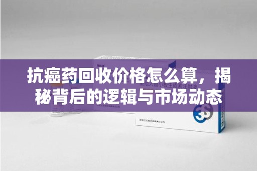 驻马店抗癌药回收价格怎么算，揭秘背后的逻辑与市场动态