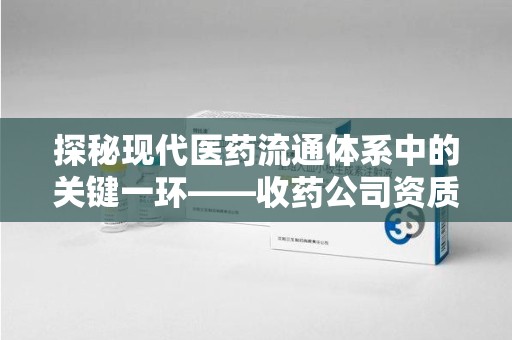 驻马店探秘现代医药流通体系中的关键一环——收药公司资质查询与规范管理