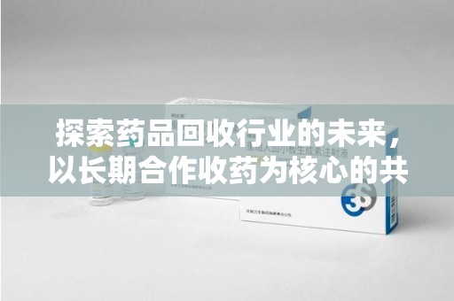 驻马店探索药品回收行业的未来，以长期合作收药为核心的共赢模式
