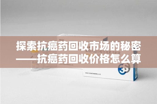 驻马店探索抗癌药回收市场的秘密——抗癌药回收价格怎么算？
