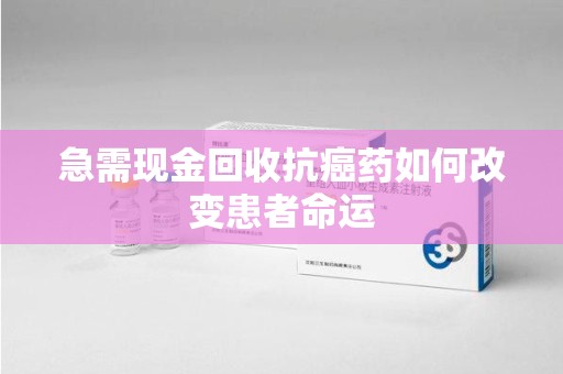 驻马店急需现金回收抗癌药如何改变患者命运