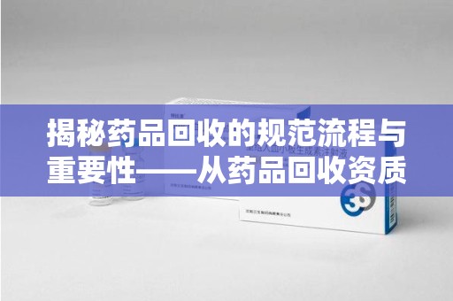 驻马店揭秘药品回收的规范流程与重要性——从药品回收资质查询开始