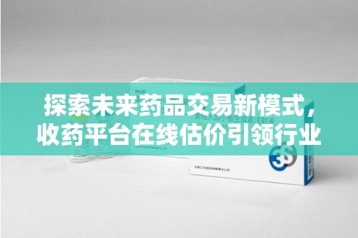 驻马店探索未来药品交易新模式，收药平台在线估价引领行业变革