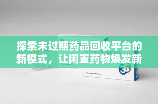 驻马店探索未过期药品回收平台的新模式，让闲置药物焕发新生