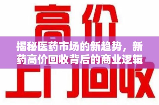 驻马店揭秘医药市场的新趋势，新药高价回收背后的商业逻辑与社会影响