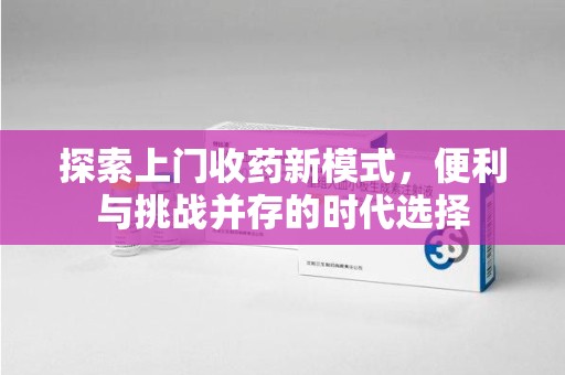 驻马店探索上门收药新模式，便利与挑战并存的时代选择