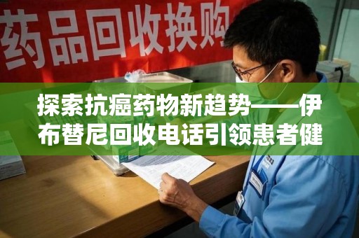 驻马店探索抗癌药物新趋势——伊布替尼回收电话引领患者健康管理新篇章