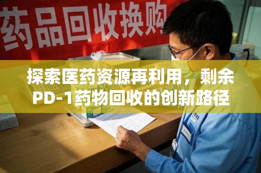 驻马店探索医药资源再利用，剩余PD-1药物回收的创新路径与社会价值