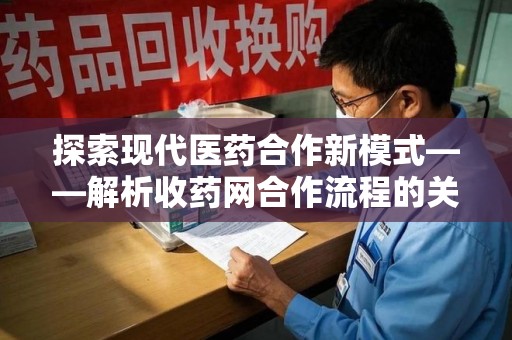 驻马店探索现代医药合作新模式——解析收药网合作流程的关键要素