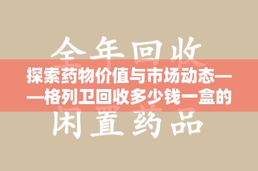 驻马店探索药物价值与市场动态——格列卫回收多少钱一盒的全面解析