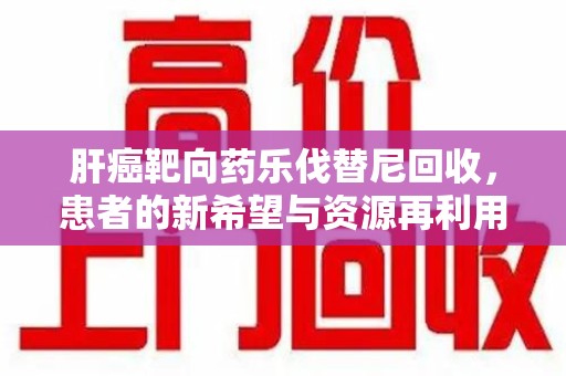 驻马店肝癌靶向药乐伐替尼回收，患者的新希望与资源再利用
