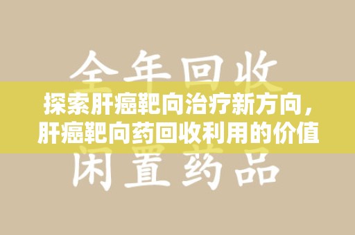 驻马店探索肝癌靶向治疗新方向，肝癌靶向药回收利用的价值与未来