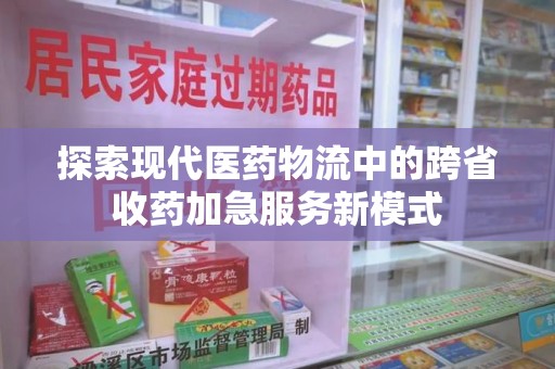 驻马店探索现代医药物流中的跨省收药加急服务新模式