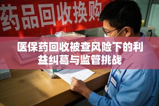 驻马店医保药回收被查风险下的利益纠葛与监管挑战