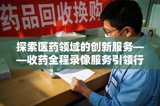 驻马店探索医药领域的创新服务——收药全程录像服务引领行业新趋势
