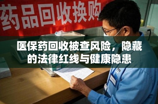 驻马店医保药回收被查风险，隐藏的法律红线与健康隐患