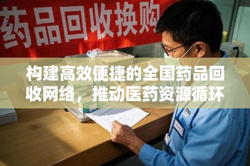驻马店构建高效便捷的全国药品回收网络，推动医药资源循环利用