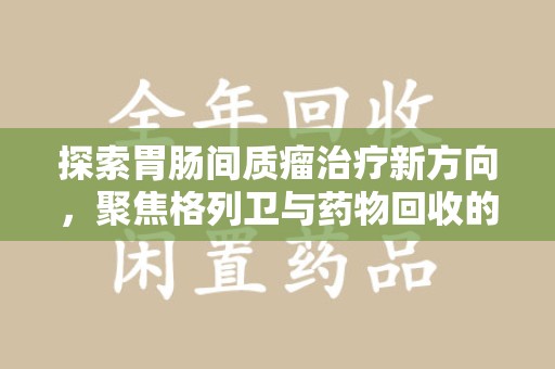 驻马店探索胃肠间质瘤治疗新方向，聚焦格列卫与药物回收的未来