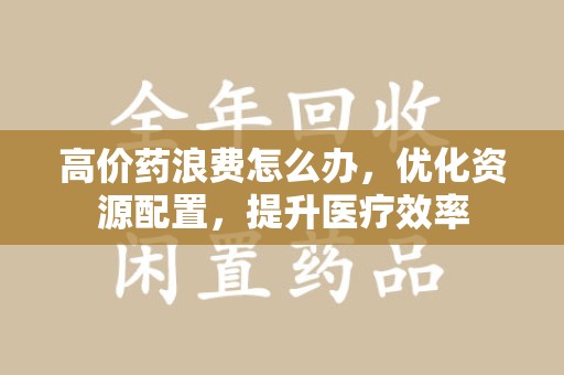 驻马店高价药浪费怎么办，优化资源配置，提升医疗效率