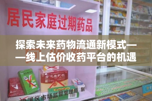 驻马店探索未来药物流通新模式——线上估价收药平台的机遇与挑战