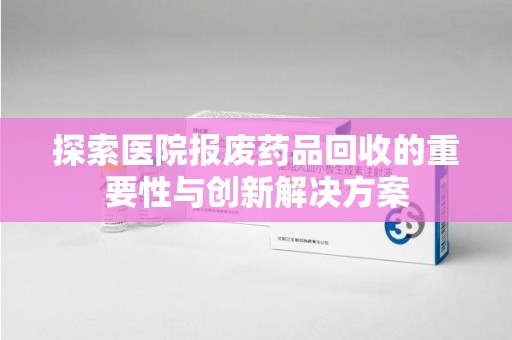 驻马店探索医院报废药品回收的重要性与创新解决方案