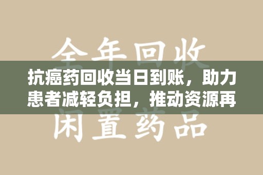 驻马店抗癌药回收当日到账，助力患者减轻负担，推动资源再利用